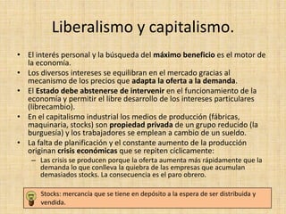 Liberalismo y capitalismo.
• El interés personal y la búsqueda del máximo beneficio es el motor de
  la economía.
• Los diversos intereses se equilibran en el mercado gracias al
  mecanismo de los precios que adapta la oferta a la demanda.
• El Estado debe abstenerse de intervenir en el funcionamiento de la
  economía y permitir el libre desarrollo de los intereses particulares
  (librecambio).
• En el capitalismo industrial los medios de producción (fábricas,
  maquinaria, stocks) son propiedad privada de un grupo reducido (la
  burguesía) y los trabajadores se emplean a cambio de un sueldo.
• La falta de planificación y el constante aumento de la producción
  originan crisis económicas que se repiten cíclicamente:
    – Las crisis se producen porque la oferta aumenta más rápidamente que la
      demanda lo que conlleva la quiebra de las empresas que acumulan
      demasiados stocks. La consecuencia es el paro obrero.

      Stocks: mercancía que se tiene en depósito a la espera de ser distribuida y
      vendida.
 