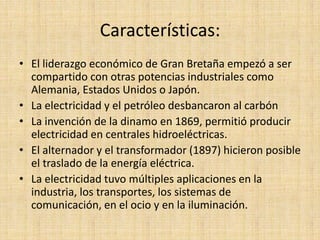 Características:
• El liderazgo económico de Gran Bretaña empezó a ser
  compartido con otras potencias industriales como
  Alemania, Estados Unidos o Japón.
• La electricidad y el petróleo desbancaron al carbón
• La invención de la dinamo en 1869, permitió producir
  electricidad en centrales hidroeléctricas.
• El alternador y el transformador (1897) hicieron posible
  el traslado de la energía eléctrica.
• La electricidad tuvo múltiples aplicaciones en la
  industria, los transportes, los sistemas de
  comunicación, en el ocio y en la iluminación.
 