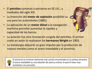 • El petróleo comenzó a extraerse en EE.UU., a
  mediados del siglo XIX.
• La invención del motor de explosión posibilitó su
  uso para los automóviles (1885).
• La aplicación de un motor diésel a la navegación
  marítima permitió aumentar la rapidez y
  capacidad de los barcos.
• La aviación fue otra innovación surgida del petróleo. El primer
  vuelo en avión lo realizaron los hermanos Wright en 1903.
• La metalurgia adquirió un gran impulso por la producción de
  nuevos metales como el acero inoxidable y el aluminio.


       El aluminio es el tercer elemento más común encontrado en la corteza terrestre.
       El acero inoxidable es una aleación de acero y cromo, lo que le hace muy
       resistente a la corrosión.
 
