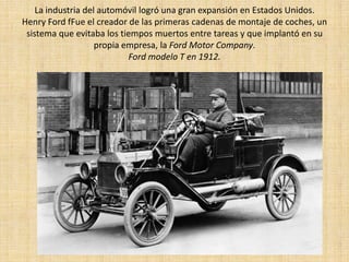 La industria del automóvil logró una gran expansión en Estados Unidos.
Henry Ford fFue el creador de las primeras cadenas de montaje de coches, un
 sistema que evitaba los tiempos muertos entre tareas y que implantó en su
                    propia empresa, la Ford Motor Company.
                            Ford modelo T en 1912.
 