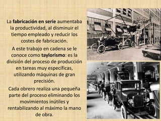 La fabricación en serie aumentaba
  la productividad, al disminuir el
   tiempo empleado y reducir los
         costes de fabricación.
   A este trabajo en cadena se le
   conoce como taylorismo: es la
división del proceso de producción
      en tareas muy específicas,
     utilizando máquinas de gran
               precisión.
 Cada obrero realiza una pequeña
 parte del proceso eliminando los
        movimientos inútiles y
rentabilizando al máximo la mano
                de obra.
 