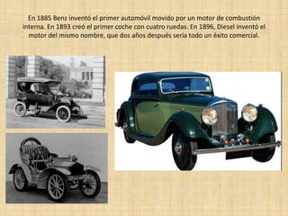 En 1885 Benz inventó el primer automóvil movido por un motor de combustión
interna. En 1893 creó el primer coche con cuatro ruedas. En 1896, Diesel inventó el
  motor del mismo nombre, que dos años después sería todo un éxito comercial.
 