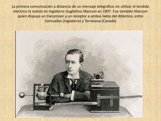 La primera comunicación a distancia de un mensaje telegráfico sin utilizar el tendido
 eléctrico la realizó en Inglaterra Guglielmo Marconi en 1897. Fue también Marconi
    quien dispuso un transmisor y un receptor a ambos lados del Atlántico, entre
                      Cornualles (Inglaterra) y Terranova (Canadá)
 