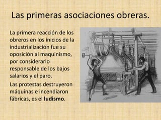 Las primeras asociaciones obreras.
La primera reacción de los
obreros en los inicios de la
industrialización fue su
oposición al maquinismo,
por considerarlo
responsable de los bajos
salarios y el paro.
Las protestas destruyeron
máquinas e incendiaron
fábricas, es el ludismo.
 