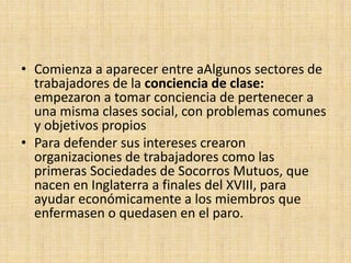 • Comienza a aparecer entre aAlgunos sectores de
  trabajadores de la conciencia de clase:
  empezaron a tomar conciencia de pertenecer a
  una misma clases social, con problemas comunes
  y objetivos propios
• Para defender sus intereses crearon
  organizaciones de trabajadores como las
  primeras Sociedades de Socorros Mutuos, que
  nacen en Inglaterra a finales del XVIII, para
  ayudar económicamente a los miembros que
  enfermasen o quedasen en el paro.
 