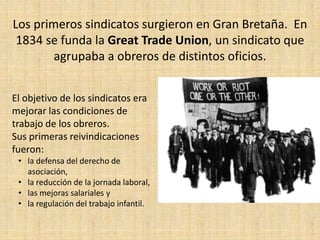 Los primeros sindicatos surgieron en Gran Bretaña. En
 1834 se funda la Great Trade Union, un sindicato que
        agrupaba a obreros de distintos oficios.


El objetivo de los sindicatos era
mejorar las condiciones de
trabajo de los obreros.
Sus primeras reivindicaciones
fueron:
 • la defensa del derecho de
   asociación,
 • la reducción de la jornada laboral,
 • las mejoras salariales y
 • la regulación del trabajo infantil.
 