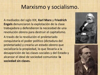 Marxismo y socialismo.

A mediados del siglo XIX, Karl Marx y Friedrich
Engels denunciaron la explotación de la clase
trabajadora y defendieron la necesidad de una
revolución obrera para destruir el capitalismo.
A través de la revolución el proletariado
conquistaría el poder político (dictadura del
proletariado) y crearía un estado obrero que
socializaría la propiedad, lo que llevaría a la
desaparición de las clases sociales y del Estado y
alcanzar el ideal de sociedad comunista: la
sociedad sin clases.
 