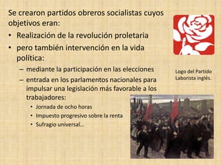 Se crearon partidos obreros socialistas cuyos
objetivos eran:
• Realización de la revolución proletaria
• pero también intervención en la vida
  política:
   – mediante la participación en las elecciones    Logo del Partido
   – entrada en los parlamentos nacionales para     Laborista inglés.

     impulsar una legislación más favorable a los
     trabajadores:
      • Jornada de ocho horas
      • Impuesto progresivo sobre la renta
      • Sufragio universal…
 