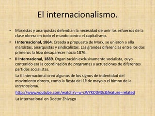 El internacionalismo.
• Marxistas y anarquistas defendían la necesidad de unir los esfuerzos de la
  clase obrera en todo el mundo contra el capitalismo.
• I Internacional, 1864. Creada a propuesta de Marx, se unieron a ella
  marxistas, anarquistas y sindicalistas. Las grandes diferencias entre los dos
  primeros la hizo desaparecer hacia 1876.
• II Internacional, 1889. Organización exclusivamente socialista, cuyo
  contenido era la coordinación de programas y actuaciones de diferentes
  partidos socialistas.
  La II Internacional creó algunos de los signos de indentidad del
  movimiento obrero, como la fiesta del 1º de mayo o el himno de la
  Internacional.
  http://www.youtube.com/watch?v=w-cWYKDtM0c&feature=related
  La internacional en Doctor Zhivago
 