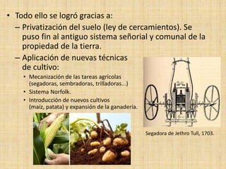 • Todo ello se logró gracias a:
  – Privatización del suelo (ley de cercamientos). Se
    puso fin al antiguo sistema señorial y comunal de la
    propiedad de la tierra.
  – Aplicación de nuevas técnicas
    de cultivo:
    • Mecanización de las tareas agrícolas
      (segadoras, sembradoras, trilladoras...)
    • Sistema Norfolk.
    • Introducción de nuevos cultivos
      (maíz, patata) y expansión de la ganadería.



                                                    Segadora de Jethro Tull, 1703.
 