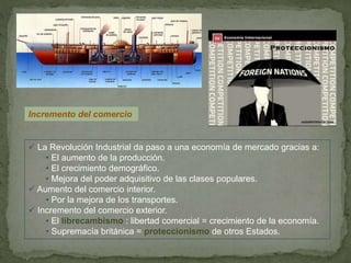 Incremento del comercio
 La Revolución Industrial da paso a una economía de mercado gracias a:
• El aumento de la producción.
• El crecimiento demográfico.
• Mejora del poder adquisitivo de las clases populares.
 Aumento del comercio interior.
• Por la mejora de los transportes.
 Incremento del comercio exterior.
• El librecambismo : libertad comercial = crecimiento de la economía.
• Supremacía británica = proteccionismo de otros Estados.
 