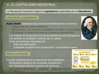 Liberalismo y capitalismo
Adam Smith estableció los principios del liberalismo económico:
 Búsqueda del máximo beneficio.
 El mercado y los precios se adaptan a la oferta y la demanda.
 El Estado no debe intervenir en economía (librecambio)
 Los medios de producción son de propiedad privada (burguesía).
 Los obreros se emplean a cambio de un salario.
 Crisis económicas originadas por:
 Falta de planificación
 Constante aumento de la producción = acumulación stoks.
La Revolución Industrial originó el capitalismo sustentado por el liberalismo
Función fundamental en el desarrollo del capitalismo:
 Suministran capital a las empresas (préstamos)
 Son inversores directos (compra de acciones)
 Sociedades Anónimas – acciones – bolsa de valores.
Bancos y finanzas
 