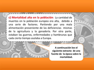 c) Mortalidad alta en la población: La cantidad de
muertos en la población europea era alta, debido a
una serie de factores. Partiendo por una mala
alimentación proveniente de las deficiencias mismas
de la agricultura y la ganadería. Por otra parte,
estaban las guerras, enfermedades y hambrunas que
cada cierto tiempo asolaba a Europa.
A continuación lee el
siguiente extracto de una
fuente de la época sobre la
mortalidad.
 