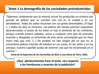 Texto 1 La demografía de las sociedades preindustriales
“Sabemos ciertamente que la miseria actual ha producido un número tan
grande de pobres que se cuentan tres mil en la ciudad y en sus
alrededores. Todas las calles resuenan con sus gritos lamentables. El trigo
(...) todos los días se encarece. Los pobres del campo parecen esqueletos
desenterrados; el pasto de los lobos es hoy el alimento de los cristianos,
porque cuando poseen caballos, asnos y cualquier otro tipo de animales
muertos o ahogados se alimentan de esta carne corrompida que les hace
morir más que vivir. (...) De verdad, no hay ningún día en que no se
encuentren pobres muertos de hambre en sus casas, en las calles o en los
campos; nuestro capellán acaba de enterrar uno que ha encontrado en el
camino."
Carta de la Superiora de las Carmelitas de Blois a una dama de París, 1662.
¿Qué planteamientos hace el texto con respecto
a las hambrunas y muertes de la población?
 