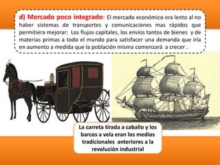 d) Mercado poco integrado: El mercado económico era lento al no
haber sistemas de transportes y comunicaciones mas rápidos que
permitiera mejorar: Los flujos capitales, los envíos tantos de bienes y de
materias primas a todo el mundo para satisfacer una demanda que iría
en aumento a medida que la población misma comenzará a crecer .
La carreta tirada a caballo y los
barcos a vela eran los medios
tradicionales anteriores a la
revolución industrial
 