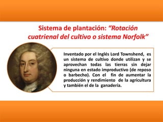 Sistema de plantación: “Rotación
cuatrienal del cultivo o sistema Norfolk”
Inventado por el Inglés Lord Townshend, es
un sistema de cultivo donde utilizan y se
aprovechan todas las tierras sin dejar
ninguna en estado improductivo (de reposo
o barbecho). Con el fin de aumentar la
producción y rendimiento de la agricultura
y también el de la ganadería.
 