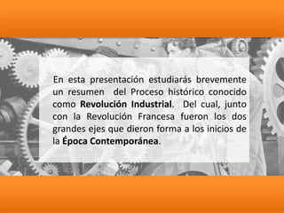 En esta presentación estudiarás brevemente
un resumen del Proceso histórico conocido
como Revolución Industrial. Del cual, junto
con la Revolución Francesa fueron los dos
grandes ejes que dieron forma a los inicios de
la Época Contemporánea.
 