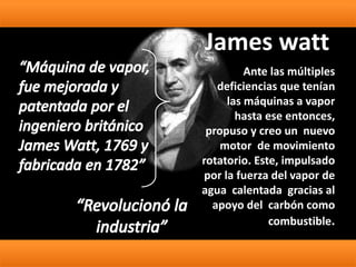 Ante las múltiples
deficiencias que tenían
las máquinas a vapor
hasta ese entonces,
propuso y creo un nuevo
motor de movimiento
rotatorio. Este, impulsado
por la fuerza del vapor de
agua calentada gracias al
apoyo del carbón como
combustible.
James watt
 