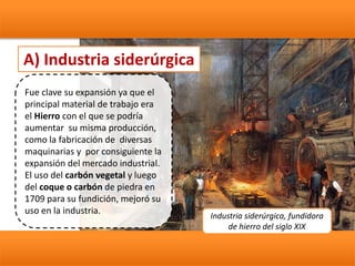A) Industria siderúrgica
Industria siderúrgica, fundidora
de hierro del siglo XIX
Fue clave su expansión ya que el
principal material de trabajo era
el Hierro con el que se podría
aumentar su misma producción,
como la fabricación de diversas
maquinarias y por consiguiente la
expansión del mercado industrial.
El uso del carbón vegetal y luego
del coque o carbón de piedra en
1709 para su fundición, mejoró su
uso en la industria.
 