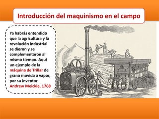 Ya habrás entendido
que la agricultura y la
revolución industrial
se dieron y se
complementaron al
mismo tiempo. Aquí
un ejemplo de la
máquina de Trillar de
grano movida a vapor,
por su inventor
Andrew Meickle, 1768
Introducción del maquinismo en el campo
 