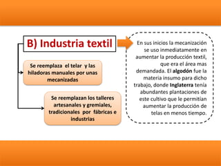 B) Industria textil En sus inicios la mecanización
se uso inmediatamente en
aumentar la producción textil,
que era el área mas
demandada. El algodón fue la
materia insumo para dicho
trabajo, donde Inglaterra tenía
abundantes plantaciones de
este cultivo que le permitían
aumentar la producción de
telas en menos tiempo.
Se reemplaza el telar y las
hiladoras manuales por unas
mecanizadas
Se reemplazan los talleres
artesanales y gremiales,
tradicionales por fábricas e
industrias
 
