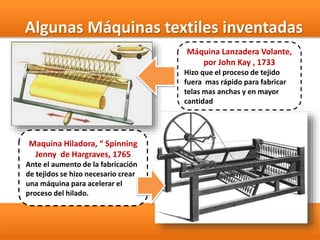 Maquina Hiladora, “ Spinning
Jenny de Hargraves, 1765
Ante el aumento de la fabricación
de tejidos se hizo necesario crear
una máquina para acelerar el
proceso del hilado.
Máquina Lanzadera Volante,
por John Kay , 1733
Hizo que el proceso de tejido
fuera mas rápido para fabricar
telas mas anchas y en mayor
cantidad
Algunas Máquinas textiles inventadas
 