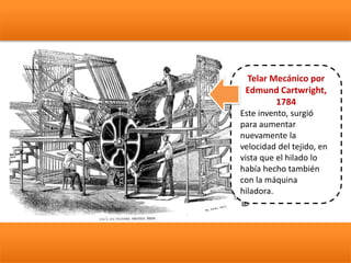 Telar Mecánico por
Edmund Cartwright,
1784
Este invento, surgió
para aumentar
nuevamente la
velocidad del tejido, en
vista que el hilado lo
había hecho también
con la máquina
hiladora.
 