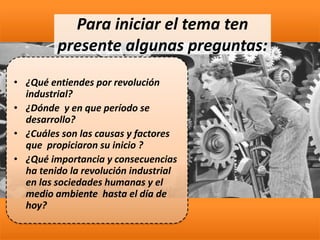• ¿Qué entiendes por revolución
industrial?
• ¿Dónde y en que período se
desarrollo?
• ¿Cuáles son las causas y factores
que propiciaron su inicio ?
• ¿Qué importancia y consecuencias
ha tenido la revolución industrial
en las sociedades humanas y el
medio ambiente hasta el día de
hoy?
Para iniciar el tema ten
presente algunas preguntas:
 