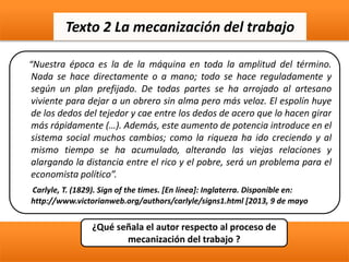 “Nuestra época es la de la máquina en toda la amplitud del término.
Nada se hace directamente o a mano; todo se hace reguladamente y
según un plan prefijado. De todas partes se ha arrojado al artesano
viviente para dejar a un obrero sin alma pero más veloz. El espolín huye
de los dedos del tejedor y cae entre los dedos de acero que lo hacen girar
más rápidamente (…). Además, este aumento de potencia introduce en el
sistema social muchos cambios; como la riqueza ha ido creciendo y al
mismo tiempo se ha acumulado, alterando las viejas relaciones y
alargando la distancia entre el rico y el pobre, será un problema para el
economista político”.
Carlyle, T. (1829). Sign of the times. [En línea]: Inglaterra. Disponible en:
http://www.victorianweb.org/authors/carlyle/signs1.html [2013, 9 de mayo
Texto 2 La mecanización del trabajo
¿Qué señala el autor respecto al proceso de
mecanización del trabajo ?
 