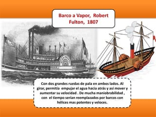Barco a Vapor, Robert
Fulton, 1807
Con dos grandes ruedas de pala en ambos lados. Al
girar, permitía empujar el agua hacia atrás y así mover y
aumentar su velocidad . De mucha maniobrabilidad ,
con el tiempo serían reemplazados por barcos con
hélices mas potentes y veloces.
 