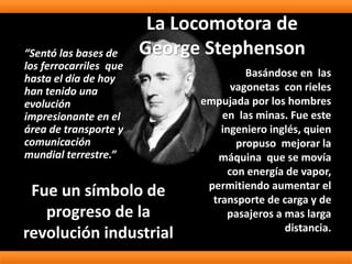 La Locomotora de
George Stephenson
Basándose en las
vagonetas con rieles
empujada por los hombres
en las minas. Fue este
ingeniero inglés, quien
propuso mejorar la
máquina que se movía
con energía de vapor,
permitiendo aumentar el
transporte de carga y de
pasajeros a mas larga
distancia.
“Sentó las bases de
los ferrocarriles que
hasta el día de hoy
han tenido una
evolución
impresionante en el
área de transporte y
comunicación
mundial terrestre.”
Fue un símbolo de
progreso de la
revolución industrial
 