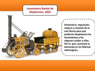 Locomotora Rocket de
Stephenson, 1825
Fomentó la expansión,
mejora y creación de la
vías férrea para que
pudieran desplazarse las
locomotoras y los
vagones unidas a ellas.
Por lo que, aumento la
demanda en las fábricas
siderúrgicas.
 