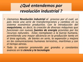 ¿Qué entendemos por
revolución industrial ?
• Llamamos Revolución industrial al proceso por el cual, un
país inicia una serie de transformaciones y cambios en su
sistema económico productivo. Con la introducción del
maquinismo, es decir, la creación de diversas máquinas que
funcionan con nuevas fuentes de energía provistas por los
recursos naturales. Estas reemplazan a la fuerza humana,
permitiendo una mayor eficiencia en la producción tanto en
el área agrícola, de bienes en serie, la expansión y mejora
en las comunicaciones humanas terrestres, marítimas y con
el tiempo aéreas.
• Todo lo anterior promovido por grandes y constantes
avances en la ciencia y la tecnología
 