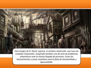 Esta imagen de R. Rosell expresa el cambio y desarrollo que tuvo las
ciudades industriales. Surgiendo también una de serie de problemas
urbanísticos ante la masiva llegada de personas. Como los
hacinamientos y zonas insalubres ante la falta de alcantarillado y
agua potable.
 