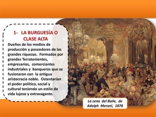 1- LA BURGUESÍA O
CLASE ALTA
Dueños de los medios de
producción y poseedores de las
grandes riquezas. Formados por
grandes Terratenientes,
empresarios, comerciantes
industriales y banqueros que se
fusionaron con la antigua
aristocracia noble. Ostentarían
el poder político, social y
cultural teniendo un estilo de
vida lujoso y extravagante.
La cena del Baile, de
Adolph Menzel, 1878
 