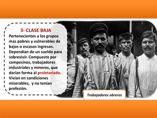 3- CLASE BAJA
Pertenecientes a los grupos
mas pobres y vulnerables de
bajos o escasos ingresos.
Dependían de un sueldo para
sobrevivir. Compuesto por
campesinos, trabajadores
industriales y mineros, que
darían forma al proletariado.
Vivían en condiciones
miserables, y no tenían
profesión.
Trabajadores obreros
 