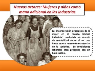 Nuevos actores: Mujeres y niños como
mano adicional en las industrias
La incorporación progresiva de la
mujer en el mundo laboral
industrial, produciría un cambio
de mentalidad sobre el rol que
hasta en ese momento mantenían
en la sociedad. Su condiciones
laborales eran precarias con un
bajo sueldo.
 