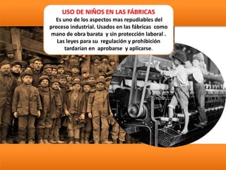 USO DE NIÑOS EN LAS FÁBRICAS
Es uno de los aspectos mas repudiables del
proceso industrial. Usados en las fábricas como
mano de obra barata y sin protección laboral .
Las leyes para su regulación y prohibición
tardarían en aprobarse y aplicarse.
 