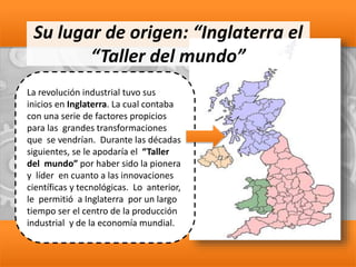 Su lugar de origen: “Inglaterra el
“Taller del mundo”
La revolución industrial tuvo sus
inicios en Inglaterra. La cual contaba
con una serie de factores propicios
para las grandes transformaciones
que se vendrían. Durante las décadas
siguientes, se le apodaría el “Taller
del mundo” por haber sido la pionera
y líder en cuanto a las innovaciones
científicas y tecnológicas. Lo anterior,
le permitió a Inglaterra por un largo
tiempo ser el centro de la producción
industrial y de la economía mundial.
 