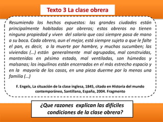 Texto 3 La clase obrera
¿Que razones explican las difíciles
condiciones de la clase obrera?
Resumiendo los hechos expuestos: las grandes ciudades están
principalmente habitadas por obreros; estos obreros no tienen
ninguna propiedad y viven del salario que casi siempre pasa de mano
a su boca. Cada obrero, aun el mejor, está siempre sujeto a que le falte
el pan, es decir, a la muerte por hambre, y muchos sucumben; las
viviendas (…) están generalmente mal agrupadas, mal construidas,
mantenidas en pésimo estado, mal ventiladas, son húmedas y
malsanas; los inquilinos están encerrados en el más estrecho espacio y
en la mayoría de los casos, en una pieza duerme por lo menos una
familia (…)
F. Engels, La situación de la clase inglesa, 1845, citado en Historia del mundo
contemporáneo, Santillana, España, 2004. Fragmento
 