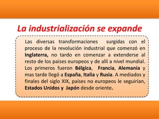La industrialización se expande
Las diversas transformaciones surgidas con el
proceso de la revolución industrial que comenzó en
Inglaterra, no tardo en comenzar a extenderse al
resto de los países europeos y de allí a nivel mundial.
Los primeros fueron Bélgica, Francia, Alemania y
mas tarde llegó a España, Italia y Rusia. A mediados y
finales del siglo XIX, países no europeos le seguirían,
Estados Unidos y Japón desde oriente.
 