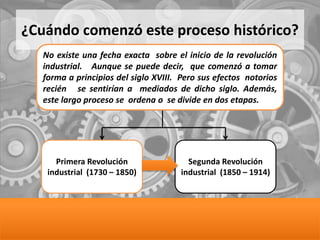 ¿Cuándo comenzó este proceso histórico?
No existe una fecha exacta sobre el inicio de la revolución
industrial. Aunque se puede decir, que comenzó a tomar
forma a principios del siglo XVIII. Pero sus efectos notorios
recién se sentirían a mediados de dicho siglo. Además,
este largo proceso se ordena o se divide en dos etapas.
Primera Revolución
industrial (1730 – 1850)
Segunda Revolución
industrial (1850 – 1914)
 