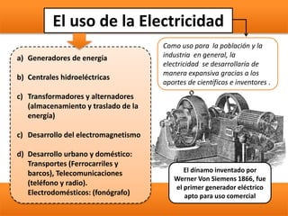 El uso de la Electricidad
Como uso para la población y la
industria en general, la
electricidad se desarrollaría de
manera expansiva gracias a los
aportes de científicos e inventores .
a) Generadores de energía
b) Centrales hidroeléctricas
c) Transformadores y alternadores
(almacenamiento y traslado de la
energía)
c) Desarrollo del electromagnetismo
d) Desarrollo urbano y doméstico:
Transportes (Ferrocarriles y
barcos), Telecomunicaciones
(teléfono y radio).
Electrodomésticos: (fonógrafo)
El dínamo inventado por
Werner Von Siemens 1866, fue
el primer generador eléctrico
apto para uso comercial
 