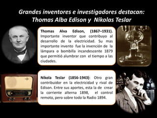 Grandes inventores e investigadores destacan:
Thomas Alba Edison y Nikolas Teslar
Thomas Alva Edison, (1867–1931).
Importante inventor que contribuyo al
desarrollo de la electricidad. Su mas
importante invento fue la invención de la
lámpara o bombilla incandescente 1879
que permitió alumbrar con el tiempo a las
ciudades.
Nikola Teslar (1856-1943): Otro gran
contribuidor en la electricidad y rival de
Edison. Entre sus aportes, esta la de crear
la corriente alterna 1898, el control
remoto, pero sobre todo la Radio 1894.
 