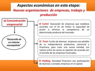 Aspectos económicos en esta etapa:
Nuevas organizaciones de empresas, trabajo y
producción
a) Concentración
empresarial
El Holding: Sociedad financiera con participación
de diversos y variadas empresas en el capital.
El Cartel: Asociación de empresas que establece
acuerdos con el fin de limitar la capacidad de
acción o eliminar la competencia de un
determinado producto del mercado.
El Trust: Fusión de diversas empresas con pérdida
de su independencia productiva, comercial y
financiera, para crear una nueva entidad. Los
valores entre los socios se reparten de acuerdo con
el tamaño de las empresas fusionadas.
“Desarrollo de
un sistema
monopolista”
 