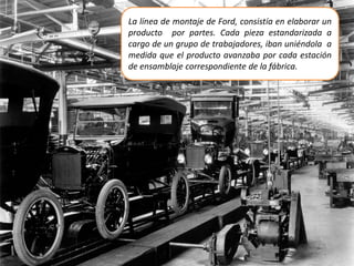 La línea de montaje de Ford, consistía en elaborar un
producto por partes. Cada pieza estandarizada a
cargo de un grupo de trabajadores, iban uniéndola a
medida que el producto avanzaba por cada estación
de ensamblaje correspondiente de la fábrica.
 