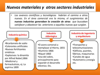 Nuevos materiales y otros sectores industriales
• Los avances científicos y tecnológicos habrían el camino a otros
nuevos. En el área comercial era lo mismo, el surgimientos de
nuevas industrias generaban la creación de otras que buscaban
satisfacer y abastecer las anteriores o aquellas nuevas que surgían.
Industria química
•Bicarbonato de sodio
•Colorantes artificiales
•Nuevos fertilizantes
sintéticos
•Explosivos: la dinamita
por Alfred Nobel,1866
•Medicinal y
farmacéuticos, ej. La
aspirina 1899
Industria
siderúrgica
•El acero comenzó a
reemplazar al Hierro, 1855
•Aluminio 1866
•Níquel 1860
•Uso del cobre,
principalmente para
expandir el desarrollo
eléctrico. Etc.
Industria de ingeniería
y arquitectura
•Transportes y
telecomunicaciones
•Edificios, puentes,
fábricas, maquinarias
•Canales de agua
•Automotriz y energía
etc.
 