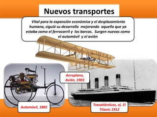 Nuevos transportes
Vital para la expansión económica y el desplazamiento
humano, siguió su desarrollo mejorando aquello que ya
estaba como el ferrocarril y los barcos. Surgen nuevos como
el automóvil y el avión
Automóvil, 1885
Trasatlánticos, ej. El
Titanic 1912
Aeroplano,
Avión, 1903
 