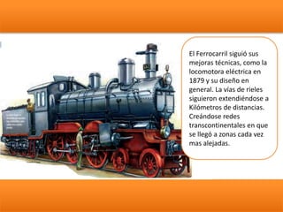 El Ferrocarril siguió sus
mejoras técnicas, como la
locomotora eléctrica en
1879 y su diseño en
general. La vías de rieles
siguieron extendiéndose a
Kilómetros de distancias.
Creándose redes
transcontinentales en que
se llegó a zonas cada vez
mas alejadas.
 