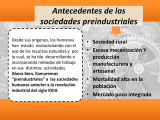 Antecedentes de las
sociedades preindustriales
• Sociedad rural
• Escasa mecanización Y
producción
manufacturera y
artesanal
• Mortalidad alta en la
población
• Mercado poco integrado
Desde sus orígenes, los humanos
han estado evolucionando con el
uso de los recursos naturales y por
lo cual, se ha ido desarrollando e
incorporando métodos de trabajo
en sus distintas actividades.
Ahora bien, llamaremos
“preindustriales” a las sociedades
humanas anterior a la revolución
industrial del siglo XVIII.
 